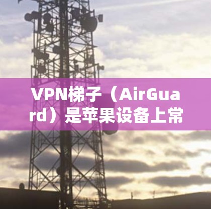 VPN梯子（AirGuard）是苹果设备上常用的VPN工具，用于解决苹果设备上的VPN问题。如果你希望在苹果设备上使用VPN，可以通过以下步骤实现