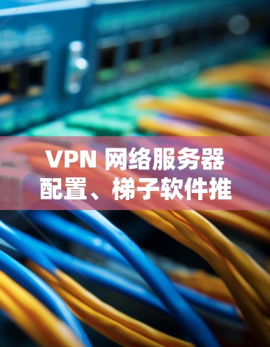 VPN 网络服务器配置、梯子软件推荐及配置指南