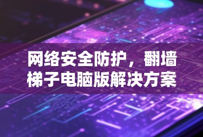 网络安全防护，翻墙梯子电脑版解决方案