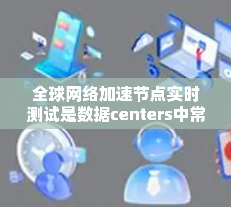 全球网络加速节点实时测试是数据centers中常见的测试方法，用于评估加速服务器（如加速服务器、加速服务器组件等）在特定网络条件下的性能表现。以下是一些可能涉及的测试内容和信息