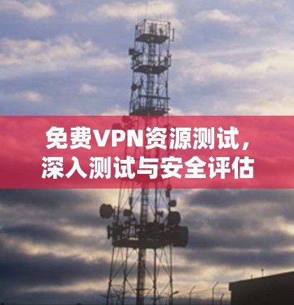 免费VPN资源测试，深入测试与安全评估