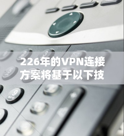 226年的VPN连接方案将基于以下技术与架构，结合最新的设备和用户体验，构建一个智能化、安全高效的网络连接系统。以下是对这一未来的规划的详细分析