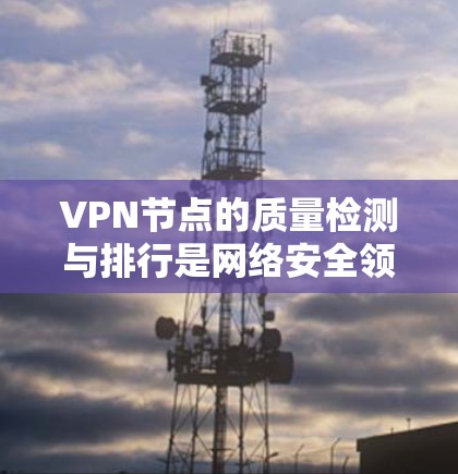 VPN节点的质量检测与排行是网络安全领域的重要环节，它不仅保障了用户的网络安全，也提升了网络环境的稳定性和可靠性。以下是关于VPN节点质量检测与排行的详细分析