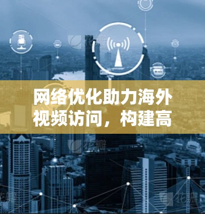 网络优化助力海外视频访问，构建高效网络保障高质量服务
