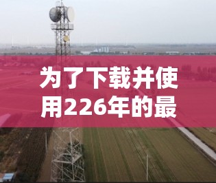 为了下载并使用226年的最新版VPN梯子，您可以按照以下步骤进行