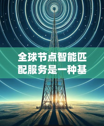 全球节点智能匹配服务是一种基于大数据和人工智能的系统，旨在通过智能匹配将不同数据源进行整合、统一和优化，以支持多种应用场景。以下是对该服务的详细介绍