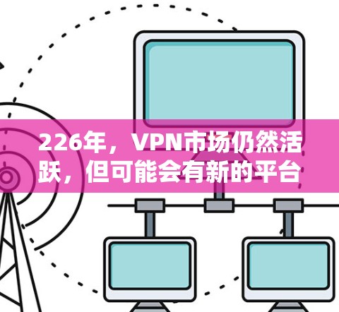 226年，VPN市场仍然活跃，但可能会有新的平台和功能出现。以下是226年热门VPN下载体验的分析