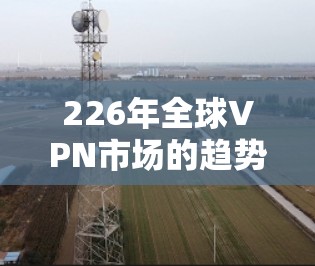 226年全球VPN市场的趋势与发展 226年全球VPN市场的趋势与发展