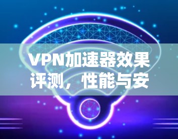 VPN加速器效果评测，性能与安全的平衡