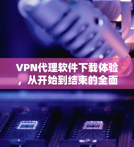 VPN代理软件下载体验，从开始到结束的全面解析