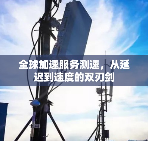 全球加速服务测速,从延迟到速度的双刃剑 全球加速服务测速,从延迟到速度的双刃剑