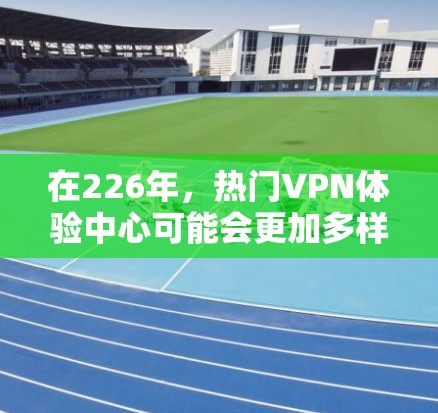 在226年，热门VPN体验中心可能会更加多样化和安全，因为那时候的网络技术、设备和用户需求都可能与现在有所不同。以下是一些可能的热门VPN体验中心推荐，基于未来的技术和用户需求