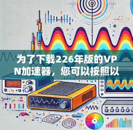 为了下载226年版的VPN加速器,您可以按照以下步骤操作 为了下载226年版的VPN加速器,您可以按照以下步骤操作