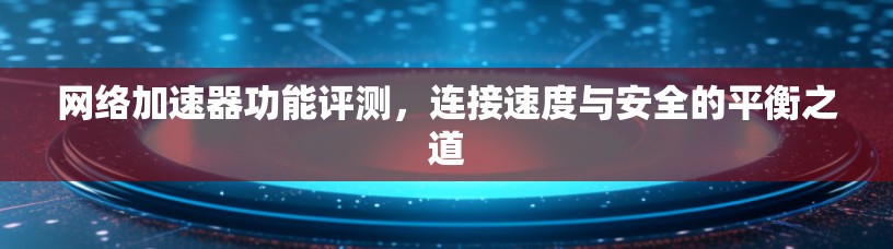 网络加速器功能评测,连接速度与安全的平衡之道 网络加速器功能评测,连接速度与安全的平衡之道