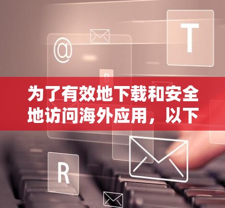 为了有效地下载和安全地访问海外应用,以下是一些系统性的建议和推荐 为了有效地下载和安全地访问海外应用,以下是一些系统性的建议和推荐