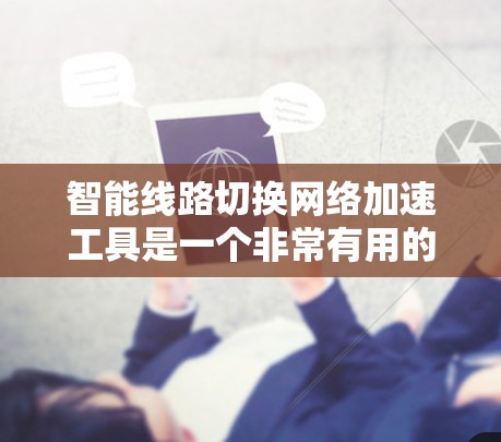 智能线路切换网络加速工具是一个非常有用的工具，能够帮助用户优化网络连接，提升速度和稳定性。以下是对该工具的综合评估