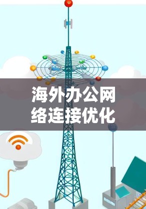 海外办公网络连接优化方案,构建高效协作网络 海外办公网络连接优化方案,构建高效协作网络