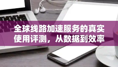 全球线路加速服务的真实使用评测，从数据到效率的革新