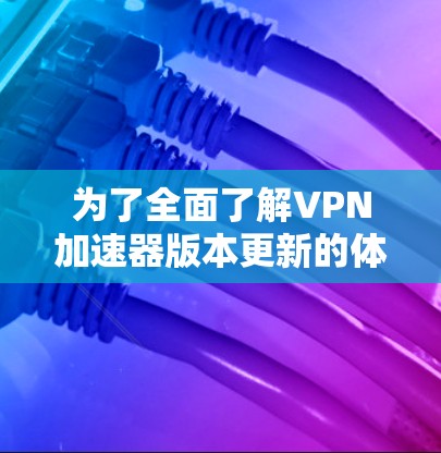 为了全面了解VPN加速器版本更新的体验，您可以按照以下步骤进行