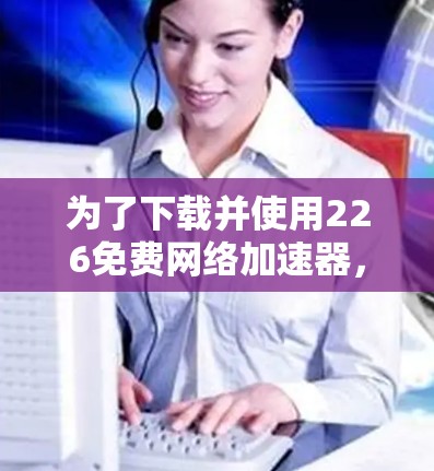 为了下载并使用226免费网络加速器，您可以按照以下步骤进行操作