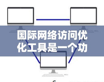 国际网络访问优化工具是一个功能丰富、性能强大的解决方案，旨在提高网站的访问效率和用户体验。以下是对该工具功能的详细总结和建议