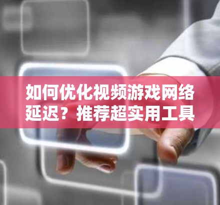 如何优化视频游戏网络延迟？推荐超实用工具清单
