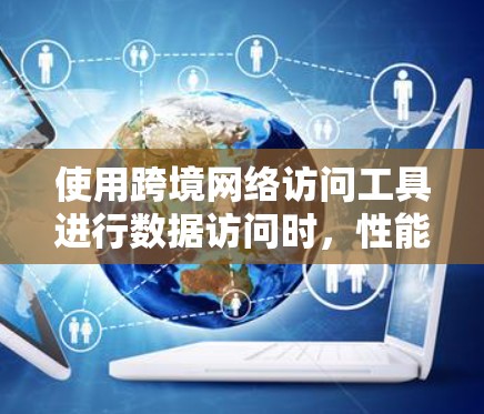 使用跨境网络访问工具进行数据访问时，性能分析是一个非常重要的步骤，可以帮助你评估工具的实际表现，并确保你的访问不会受到性能瓶颈的影响。以下是一些关键点和分析