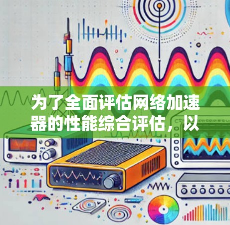 为了全面评估网络加速器的性能综合评估,以下是详细的步骤和建议 为了全面评估网络加速器的性能综合评估,以下是详细的步骤和建议