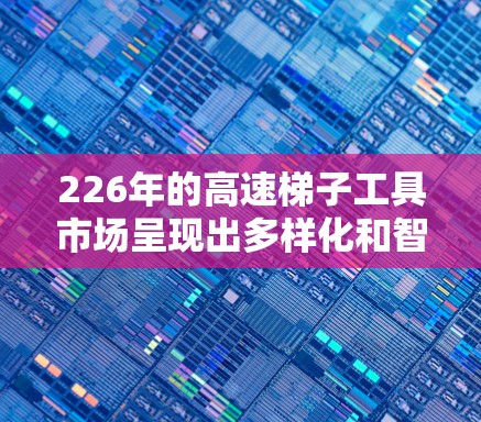 226年的高速梯子工具市场呈现出多样化和智能化的特点,用户可以根据具体需求选择适合的工具。以下是一些推荐的高速梯子工具品牌及其特点 226年的高速梯子工具市场呈现出多样化和智能化的特点,用户可以根据具体需求选择适合的工具。以下是一些推荐的高速梯子工具品牌及其特点