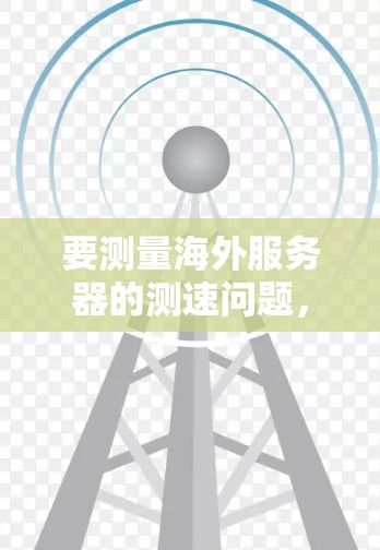 要测量海外服务器的测速问题，可以按照以下步骤进行