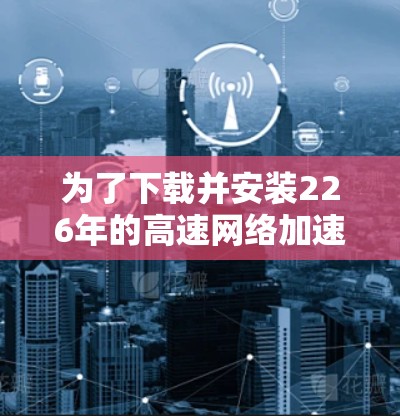 为了下载并安装226年的高速网络加速软件,您可以按照以下步骤进行 为了下载并安装226年的高速网络加速软件,您可以按照以下步骤进行