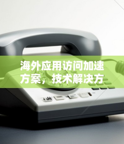 海外应用访问加速方案,技术解决方案 海外应用访问加速方案,技术解决方案