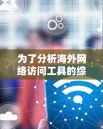 为了分析海外网络访问工具的综合性能，以下是一个有条理的总结和建议