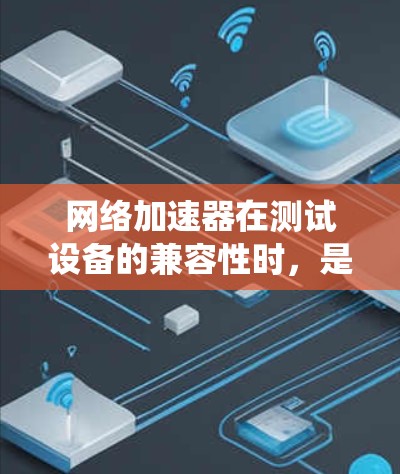 网络加速器在测试设备的兼容性时，是一个系统性的工作流程，涉及多个步骤和考虑因素。以下是对这个过程的详细总结