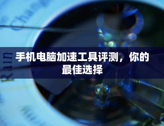 手机电脑加速工具评测，你的最佳选择