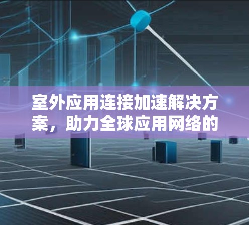 室外应用连接加速解决方案,助力全球应用网络的高效与安全 室外应用连接加速解决方案,助力全球应用网络的高效与安全