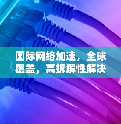 国际网络加速，全球覆盖，高拆解性解决方案
