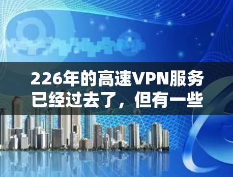 226年的高速VPN服务已经过去了，但有一些 VPN 服务公司仍然在优化和推出新的功能。如果你对 226 年的高速VPN服务有特定的需求，可以参考以下几点