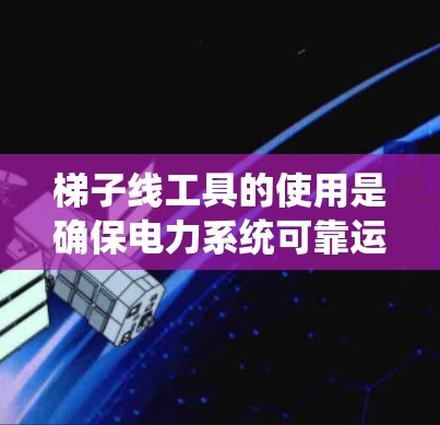 梯子线工具的使用是确保电力系统可靠运行的关键。以下是对梯子线工具使用的详细步骤和注意事项的总结