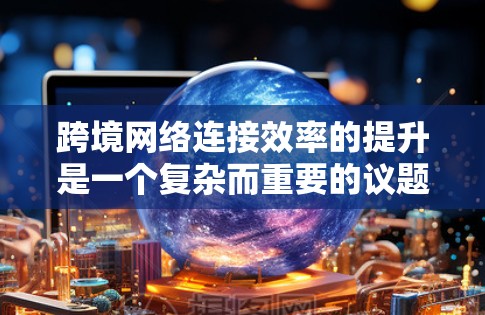 跨境网络连接效率的提升是一个复杂而重要的议题，尤其是在快速扩展业务、扩大用户数量或提高数据传输需求时。以下是一些可能的跨境网络连接效率提升方案，涵盖了网络基础设施、管理、用户体验优化和技术升级等方面