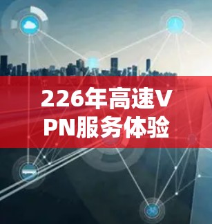 226年高速VPN服务体验的分析，可以基于以下几点进行探讨
