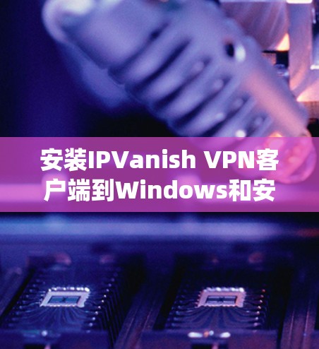 安装IPVanish VPN客户端到Windows和安卓设备上是一个系统性的过程，需要遵循以下步骤以确保成功