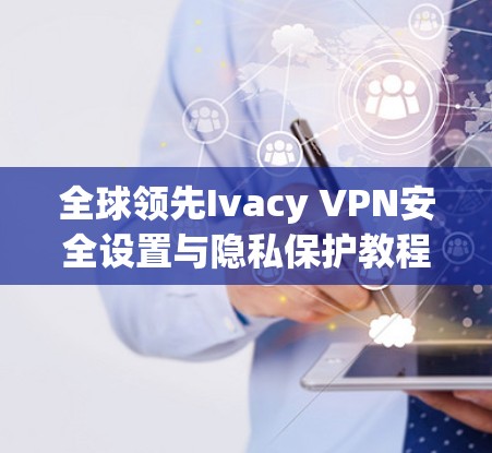全球领先Ivacy VPN安全设置与隐私保护教程