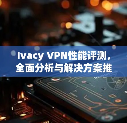 Ivacy VPN性能评测，全面分析与解决方案推荐