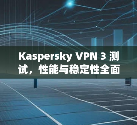Kaspersky VPN 3 测试，性能与稳定性全面解析