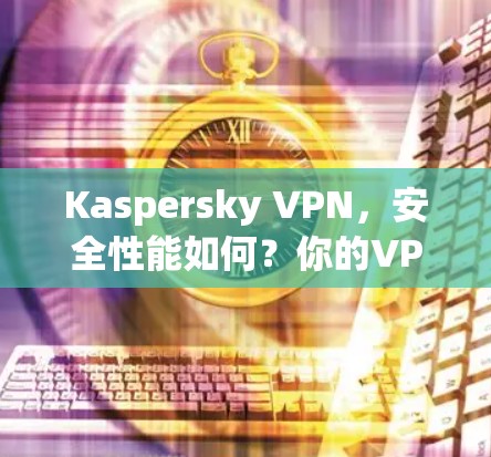 Kaspersky VPN，安全性能如何？你的VPN选择指南