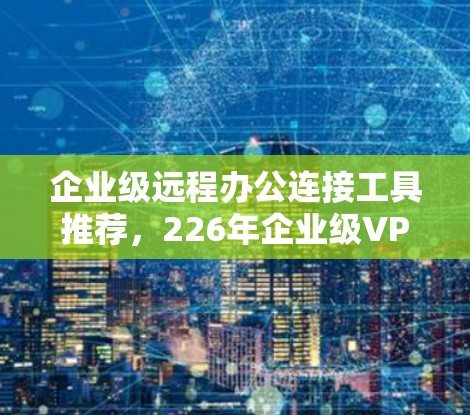 企业级远程办公连接工具推荐，226年企业级VPN软件