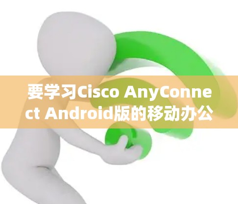 要学习Cisco AnyConnect Android版的移动办公教程，可以按照以下步骤进行