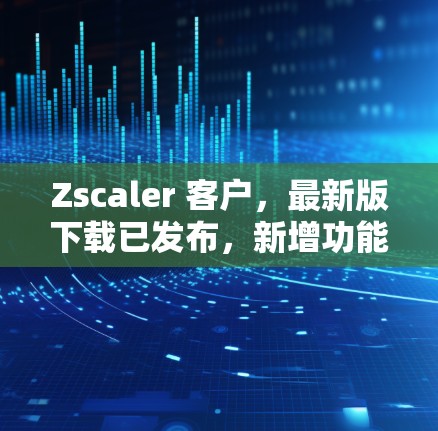 Zscaler 客户，最新版下载已发布，新增功能助力安全与效率提升
