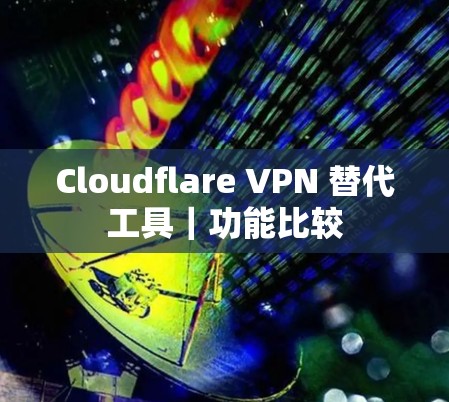 Cloudflare VPN 替代工具｜功能比较